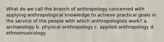 What do we call the branch of anthropology concerned with applying anthropological knowledge to achieve practical goals in the service of the people with which anthropologists work? a. archaeology b. physical anthropology c. applied anthropology d. ethnomusicology