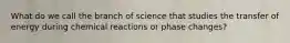 What do we call the branch of science that studies the transfer of energy during chemical reactions or phase changes?