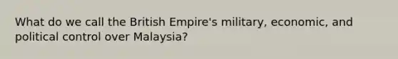 What do we call the British Empire's military, economic, and political control over Malaysia?