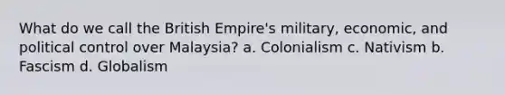 What do we call the British Empire's military, economic, and political control over Malaysia? a. Colonialism c. Nativism b. Fascism d. Globalism