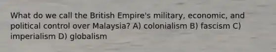 What do we call the British Empire's military, economic, and political control over Malaysia? A) colonialism B) fascism C) imperialism D) globalism