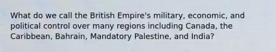 What do we call the British Empire's military, economic, and political control over many regions including Canada, the Caribbean, Bahrain, Mandatory Palestine, and India?