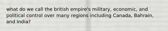 what do we call the british empire's military, economic, and political control over many regions including Canada, Bahrain, and India?