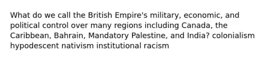 What do we call the British Empire's military, economic, and political control over many regions including Canada, the Caribbean, Bahrain, Mandatory Palestine, and India? colonialism hypodescent nativism institutional racism