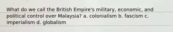 What do we call the British Empire's military, economic, and political control over Malaysia? a. colonialism b. fascism c. imperialism d. globalism