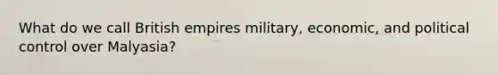 What do we call British empires military, economic, and political control over Malyasia?