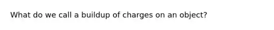 What do we call a buildup of charges on an object?