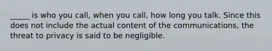 _____ is who you call, when you call, how long you talk. Since this does not include the actual content of the communications, the threat to privacy is said to be negligible.