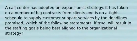 A call center has adopted an expansionist strategy. It has taken on a number of big contracts from clients and is on a tight schedule to supply customer support services by the deadlines promised. Which of the following statements, if true, will result in the staffing goals being best aligned to the organizational strategy?