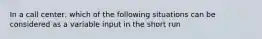 In a call center, which of the following situations can be considered as a variable input in the short run