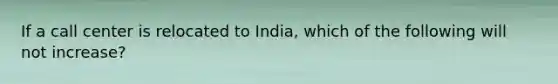 If a call center is relocated to India, which of the following will not increase?