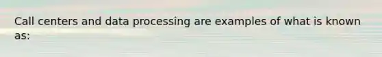 Call centers and data processing are examples of what is known as:
