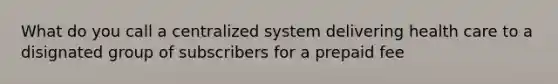 What do you call a centralized system delivering health care to a disignated group of subscribers for a prepaid fee