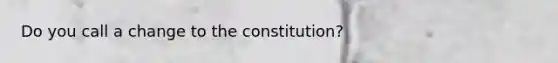 Do you call a change to the constitution?