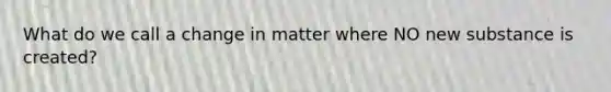 What do we call a change in matter where NO new substance is created?