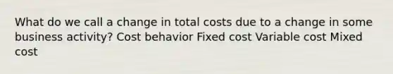 What do we call a change in total costs due to a change in some business activity? Cost behavior Fixed cost Variable cost Mixed cost