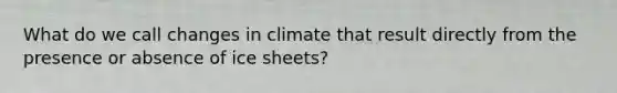 What do we call changes in climate that result directly from the presence or absence of ice sheets?