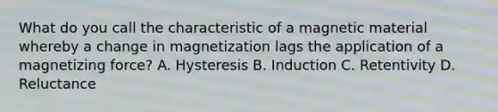 What do you call the characteristic of a magnetic material whereby a change in magnetization lags the application of a magnetizing force? A. Hysteresis B. Induction C. Retentivity D. Reluctance