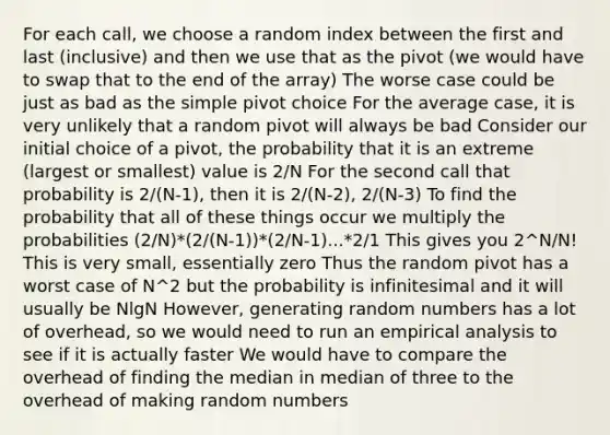 For each call, we choose a random index between the first and last (inclusive) and then we use that as the pivot (we would have to swap that to the end of the array) The worse case could be just as bad as the simple pivot choice For the average case, it is very unlikely that a random pivot will always be bad Consider our initial choice of a pivot, the probability that it is an extreme (largest or smallest) value is 2/N For the second call that probability is 2/(N-1), then it is 2/(N-2), 2/(N-3) To find the probability that all of these things occur we multiply the probabilities (2/N)*(2/(N-1))*(2/N-1)...*2/1 This gives you 2^N/N! This is very small, essentially zero Thus the random pivot has a worst case of N^2 but the probability is infinitesimal and it will usually be NlgN However, generating random numbers has a lot of overhead, so we would need to run an empirical analysis to see if it is actually faster We would have to compare the overhead of finding the median in median of three to the overhead of making random numbers