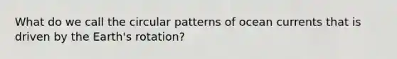 What do we call the circular patterns of ocean currents that is driven by the Earth's rotation?