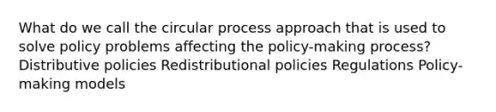 What do we call the circular process approach that is used to solve policy problems affecting the policy-making process? Distributive policies Redistributional policies Regulations Policy-making models