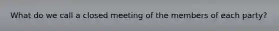 What do we call a closed meeting of the members of each party?