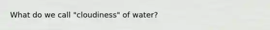 What do we call "cloudiness" of water?