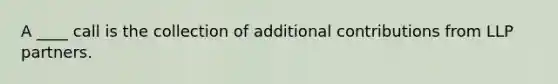 A ____ call is the collection of additional contributions from LLP partners.