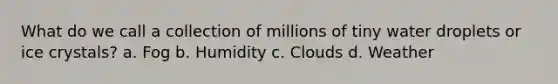 What do we call a collection of millions of tiny water droplets or ice crystals? a. Fog b. Humidity c. Clouds d. Weather