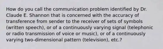 How do you call the communication problem identified by Dr. Claude E. Shannon that is concerned with the accuracy of transference from sender to the receiver of sets of symbols (written speech), or of a continuously varying signal (telephonic or radio transmission of voice or music), or of a continuously varying two-dimensional pattern (television), etc.?