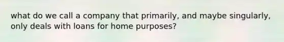 what do we call a company that primarily, and maybe singularly, only deals with loans for home purposes?