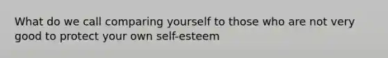 What do we call comparing yourself to those who are not very good to protect your own self-esteem