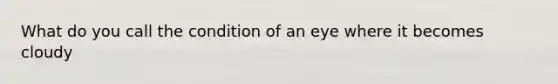 What do you call the condition of an eye where it becomes cloudy