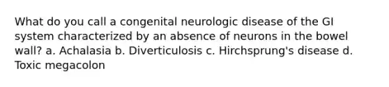 What do you call a congenital neurologic disease of the GI system characterized by an absence of neurons in the bowel wall? a. Achalasia b. Diverticulosis c. Hirchsprung's disease d. Toxic megacolon