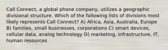 Call Connect, a global phone company, utilizes a geographic divisional structure. Which of the following lists of divisions most likely represents Call Connect? A) Africa, Asia, Australia, Europe B) families, small businesses, corporations C) smart devices, cellular data, analog technology D) marketing, infrastructure, IT, human resources