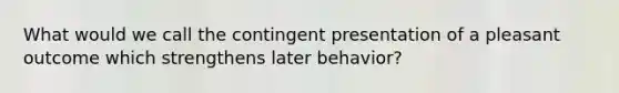 What would we call the contingent presentation of a pleasant outcome which strengthens later behavior?