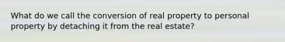 What do we call the conversion of real property to personal property by detaching it from the real estate?