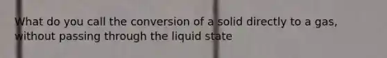 What do you call the conversion of a solid directly to a gas, without passing through the liquid state