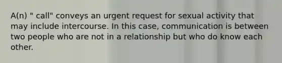 A(n) " call" conveys an urgent request for sexual activity that may include intercourse. In this case, communication is between two people who are not in a relationship but who do know each other.