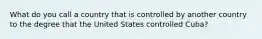 What do you call a country that is controlled by another country to the degree that the United States controlled Cuba?