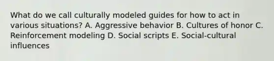 What do we call culturally modeled guides for how to act in various situations? A. Aggressive behavior B. Cultures of honor C. Reinforcement modeling D. Social scripts E. Social-cultural influences