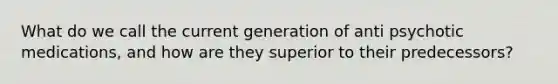 What do we call the current generation of anti psychotic medications, and how are they superior to their predecessors?