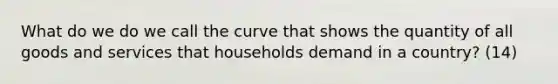 What do we do we call the curve that shows the quantity of all goods and services that households demand in a country? (14)