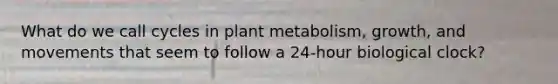 What do we call cycles in plant metabolism, growth, and movements that seem to follow a 24-hour biological clock?