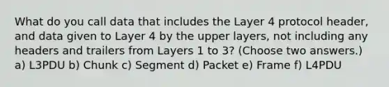 What do you call data that includes the Layer 4 protocol header, and data given to Layer 4 by the upper layers, not including any headers and trailers from Layers 1 to 3? (Choose two answers.) a) L3PDU b) Chunk c) Segment d) Packet e) Frame f) L4PDU