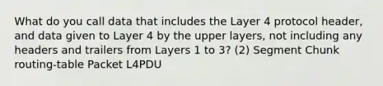 What do you call data that includes the Layer 4 protocol header, and data given to Layer 4 by the upper layers, not including any headers and trailers from Layers 1 to 3? (2) Segment Chunk routing-table Packet L4PDU