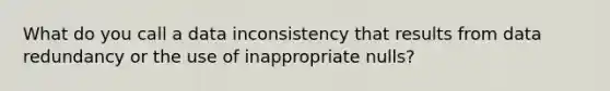 What do you call a data inconsistency that results from data redundancy or the use of inappropriate nulls?