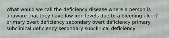 What would we call the deficiency disease where a person is unaware that they have low iron levels due to a bleeding ulcer? primary overt deficiency secondary overt deficiency primary subclinical deficiency secondary subclinical deficiency