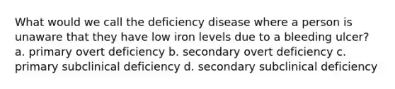 What would we call the deficiency disease where a person is unaware that they have low iron levels due to a bleeding ulcer? a. primary overt deficiency b. secondary overt deficiency c. primary subclinical deficiency d. secondary subclinical deficiency