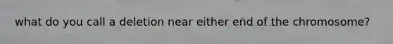 what do you call a deletion near either end of the chromosome?